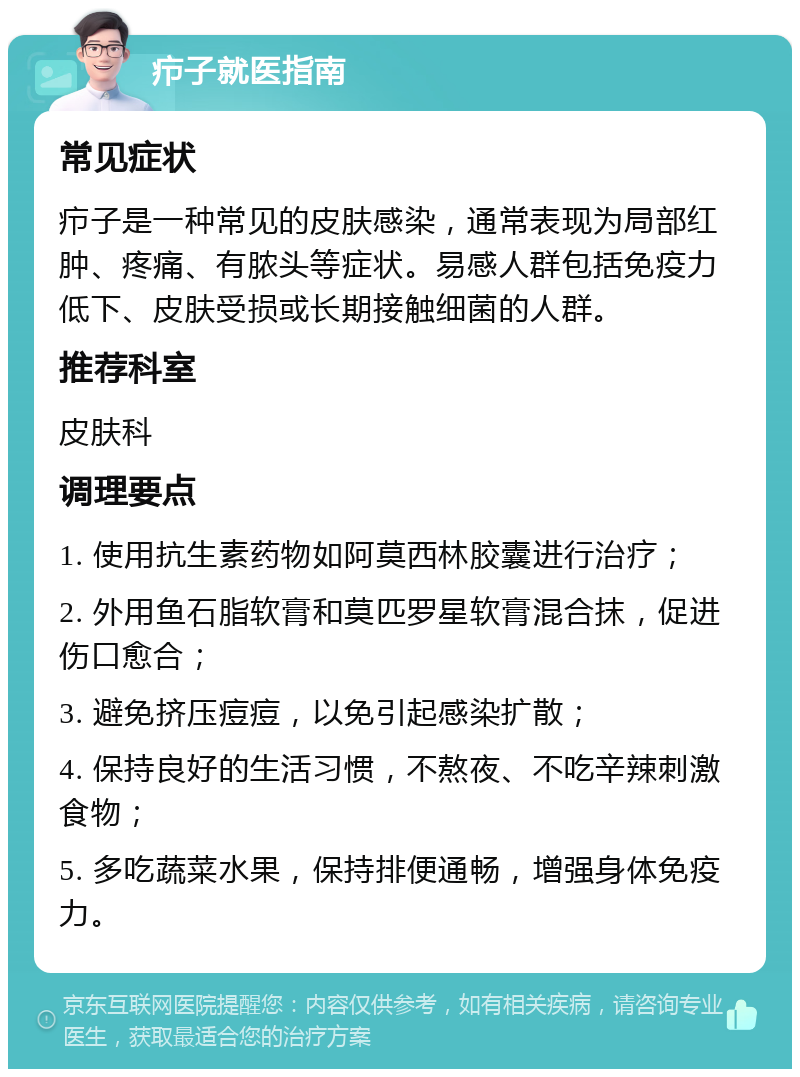 疖子就医指南 常见症状 疖子是一种常见的皮肤感染，通常表现为局部红肿、疼痛、有脓头等症状。易感人群包括免疫力低下、皮肤受损或长期接触细菌的人群。 推荐科室 皮肤科 调理要点 1. 使用抗生素药物如阿莫西林胶囊进行治疗； 2. 外用鱼石脂软膏和莫匹罗星软膏混合抹，促进伤口愈合； 3. 避免挤压痘痘，以免引起感染扩散； 4. 保持良好的生活习惯，不熬夜、不吃辛辣刺激食物； 5. 多吃蔬菜水果，保持排便通畅，增强身体免疫力。