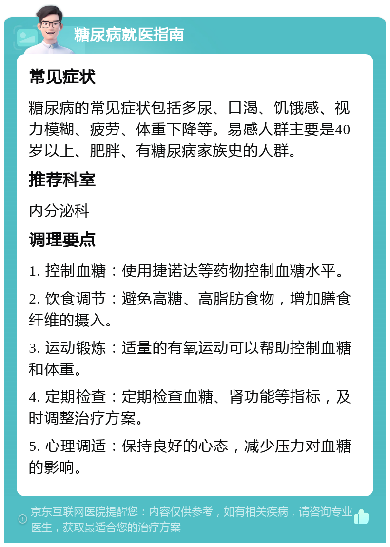 糖尿病就医指南 常见症状 糖尿病的常见症状包括多尿、口渴、饥饿感、视力模糊、疲劳、体重下降等。易感人群主要是40岁以上、肥胖、有糖尿病家族史的人群。 推荐科室 内分泌科 调理要点 1. 控制血糖：使用捷诺达等药物控制血糖水平。 2. 饮食调节：避免高糖、高脂肪食物，增加膳食纤维的摄入。 3. 运动锻炼：适量的有氧运动可以帮助控制血糖和体重。 4. 定期检查：定期检查血糖、肾功能等指标，及时调整治疗方案。 5. 心理调适：保持良好的心态，减少压力对血糖的影响。