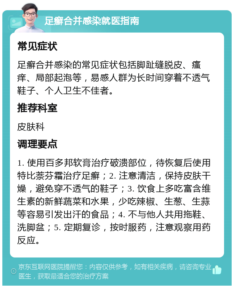 足癣合并感染就医指南 常见症状 足癣合并感染的常见症状包括脚趾缝脱皮、瘙痒、局部起泡等，易感人群为长时间穿着不透气鞋子、个人卫生不佳者。 推荐科室 皮肤科 调理要点 1. 使用百多邦软膏治疗破溃部位，待恢复后使用特比萘芬霜治疗足癣；2. 注意清洁，保持皮肤干燥，避免穿不透气的鞋子；3. 饮食上多吃富含维生素的新鲜蔬菜和水果，少吃辣椒、生葱、生蒜等容易引发出汗的食品；4. 不与他人共用拖鞋、洗脚盆；5. 定期复诊，按时服药，注意观察用药反应。