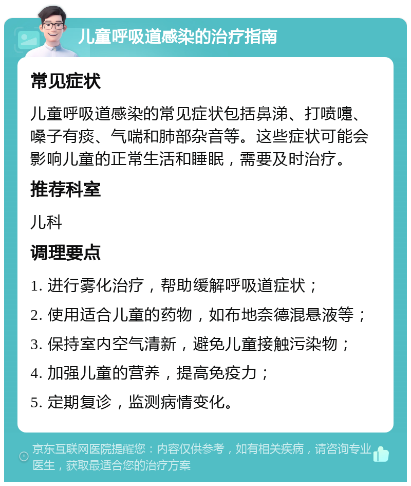 儿童呼吸道感染的治疗指南 常见症状 儿童呼吸道感染的常见症状包括鼻涕、打喷嚏、嗓子有痰、气喘和肺部杂音等。这些症状可能会影响儿童的正常生活和睡眠，需要及时治疗。 推荐科室 儿科 调理要点 1. 进行雾化治疗，帮助缓解呼吸道症状； 2. 使用适合儿童的药物，如布地奈德混悬液等； 3. 保持室内空气清新，避免儿童接触污染物； 4. 加强儿童的营养，提高免疫力； 5. 定期复诊，监测病情变化。