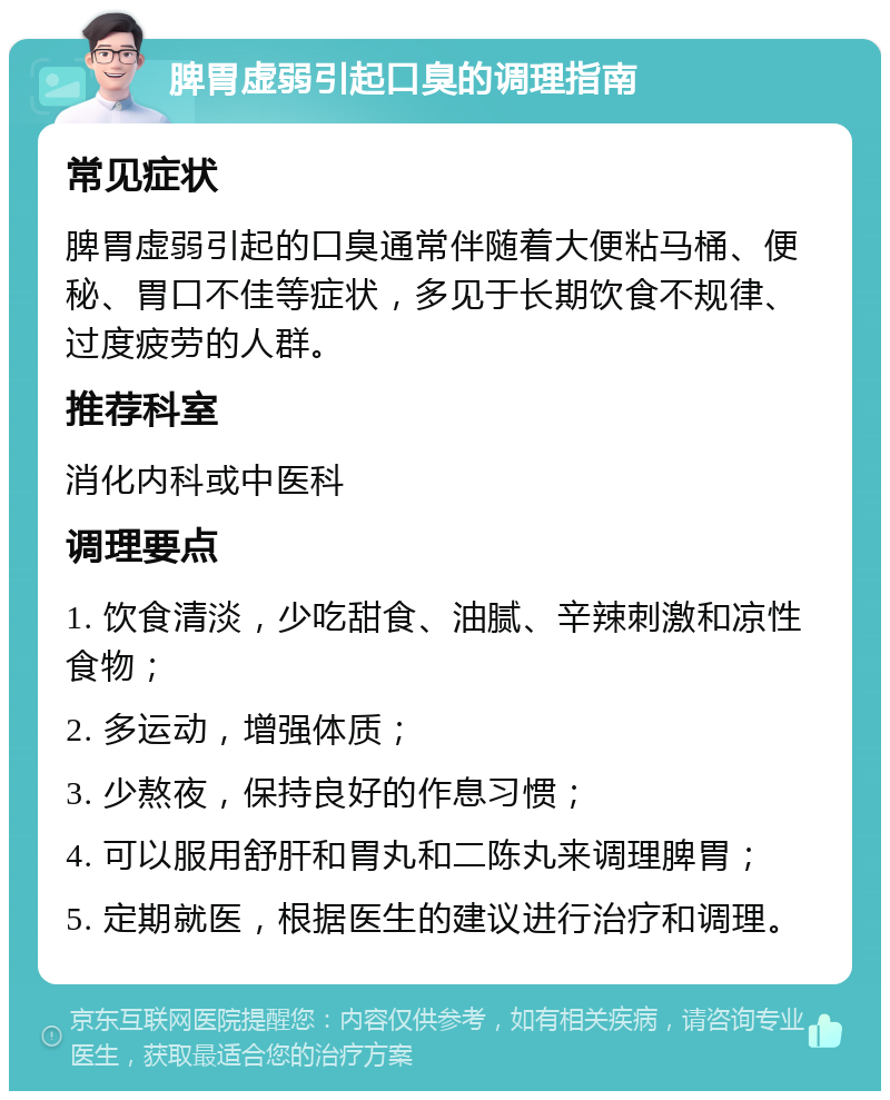 脾胃虚弱引起口臭的调理指南 常见症状 脾胃虚弱引起的口臭通常伴随着大便粘马桶、便秘、胃口不佳等症状，多见于长期饮食不规律、过度疲劳的人群。 推荐科室 消化内科或中医科 调理要点 1. 饮食清淡，少吃甜食、油腻、辛辣刺激和凉性食物； 2. 多运动，增强体质； 3. 少熬夜，保持良好的作息习惯； 4. 可以服用舒肝和胃丸和二陈丸来调理脾胃； 5. 定期就医，根据医生的建议进行治疗和调理。