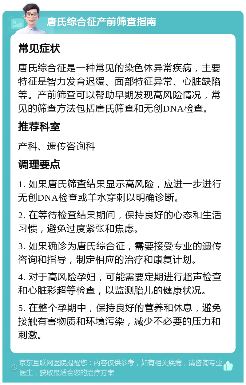 唐氏综合征产前筛查指南 常见症状 唐氏综合征是一种常见的染色体异常疾病，主要特征是智力发育迟缓、面部特征异常、心脏缺陷等。产前筛查可以帮助早期发现高风险情况，常见的筛查方法包括唐氏筛查和无创DNA检查。 推荐科室 产科、遗传咨询科 调理要点 1. 如果唐氏筛查结果显示高风险，应进一步进行无创DNA检查或羊水穿刺以明确诊断。 2. 在等待检查结果期间，保持良好的心态和生活习惯，避免过度紧张和焦虑。 3. 如果确诊为唐氏综合征，需要接受专业的遗传咨询和指导，制定相应的治疗和康复计划。 4. 对于高风险孕妇，可能需要定期进行超声检查和心脏彩超等检查，以监测胎儿的健康状况。 5. 在整个孕期中，保持良好的营养和休息，避免接触有害物质和环境污染，减少不必要的压力和刺激。