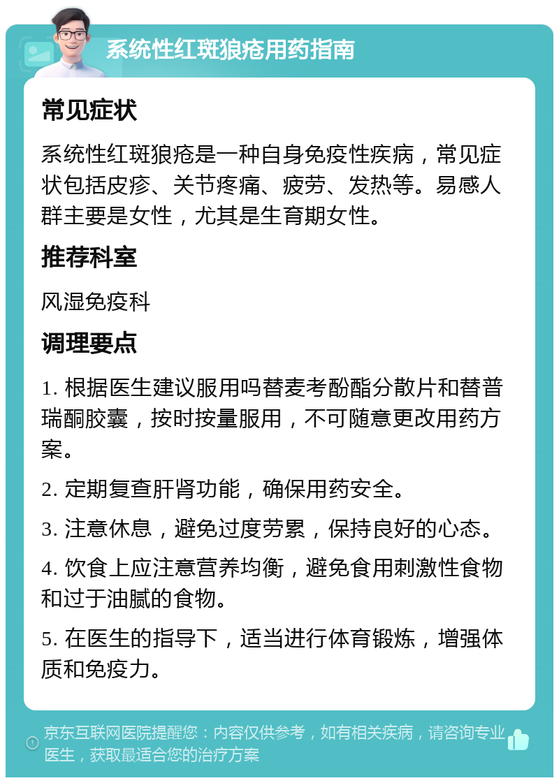 系统性红斑狼疮用药指南 常见症状 系统性红斑狼疮是一种自身免疫性疾病，常见症状包括皮疹、关节疼痛、疲劳、发热等。易感人群主要是女性，尤其是生育期女性。 推荐科室 风湿免疫科 调理要点 1. 根据医生建议服用吗替麦考酚酯分散片和替普瑞酮胶囊，按时按量服用，不可随意更改用药方案。 2. 定期复查肝肾功能，确保用药安全。 3. 注意休息，避免过度劳累，保持良好的心态。 4. 饮食上应注意营养均衡，避免食用刺激性食物和过于油腻的食物。 5. 在医生的指导下，适当进行体育锻炼，增强体质和免疫力。