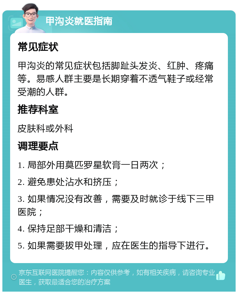 甲沟炎就医指南 常见症状 甲沟炎的常见症状包括脚趾头发炎、红肿、疼痛等。易感人群主要是长期穿着不透气鞋子或经常受潮的人群。 推荐科室 皮肤科或外科 调理要点 1. 局部外用莫匹罗星软膏一日两次； 2. 避免患处沾水和挤压； 3. 如果情况没有改善，需要及时就诊于线下三甲医院； 4. 保持足部干燥和清洁； 5. 如果需要拔甲处理，应在医生的指导下进行。