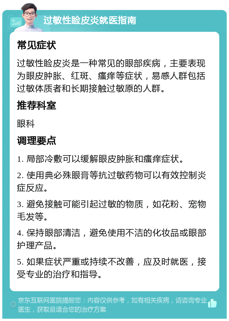 过敏性睑皮炎就医指南 常见症状 过敏性睑皮炎是一种常见的眼部疾病，主要表现为眼皮肿胀、红斑、瘙痒等症状，易感人群包括过敏体质者和长期接触过敏原的人群。 推荐科室 眼科 调理要点 1. 局部冷敷可以缓解眼皮肿胀和瘙痒症状。 2. 使用典必殊眼膏等抗过敏药物可以有效控制炎症反应。 3. 避免接触可能引起过敏的物质，如花粉、宠物毛发等。 4. 保持眼部清洁，避免使用不洁的化妆品或眼部护理产品。 5. 如果症状严重或持续不改善，应及时就医，接受专业的治疗和指导。