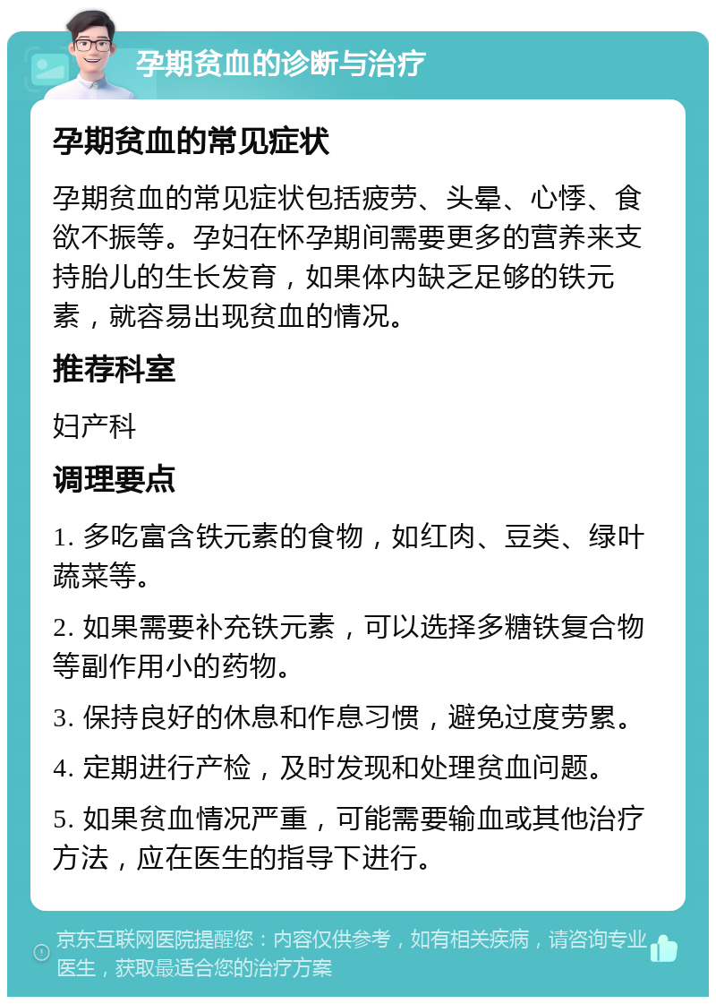 孕期贫血的诊断与治疗 孕期贫血的常见症状 孕期贫血的常见症状包括疲劳、头晕、心悸、食欲不振等。孕妇在怀孕期间需要更多的营养来支持胎儿的生长发育，如果体内缺乏足够的铁元素，就容易出现贫血的情况。 推荐科室 妇产科 调理要点 1. 多吃富含铁元素的食物，如红肉、豆类、绿叶蔬菜等。 2. 如果需要补充铁元素，可以选择多糖铁复合物等副作用小的药物。 3. 保持良好的休息和作息习惯，避免过度劳累。 4. 定期进行产检，及时发现和处理贫血问题。 5. 如果贫血情况严重，可能需要输血或其他治疗方法，应在医生的指导下进行。