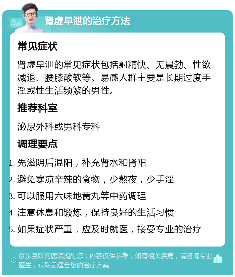 肾虚早泄的治疗方法 常见症状 肾虚早泄的常见症状包括射精快、无晨勃、性欲减退、腰膝酸软等。易感人群主要是长期过度手淫或性生活频繁的男性。 推荐科室 泌尿外科或男科专科 调理要点 先滋阴后温阳，补充肾水和肾阳 避免寒凉辛辣的食物，少熬夜，少手淫 可以服用六味地黄丸等中药调理 注意休息和锻炼，保持良好的生活习惯 如果症状严重，应及时就医，接受专业的治疗