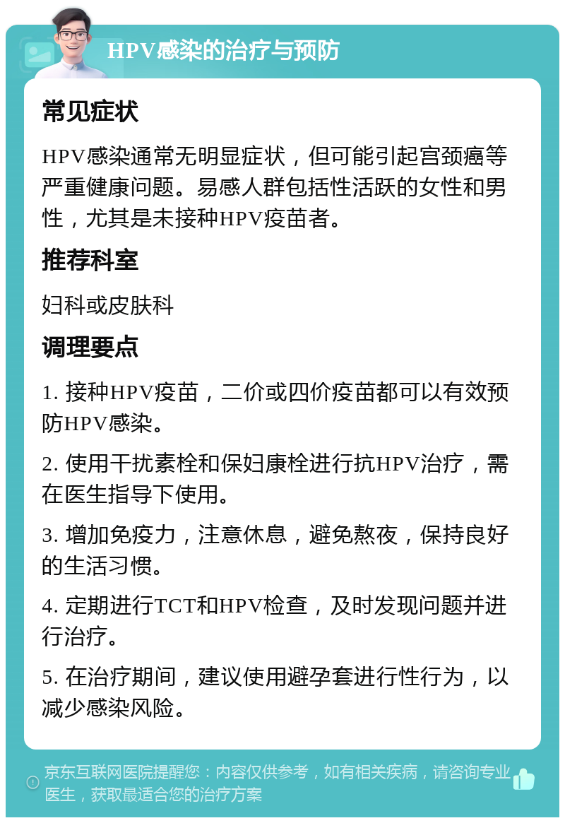 HPV感染的治疗与预防 常见症状 HPV感染通常无明显症状，但可能引起宫颈癌等严重健康问题。易感人群包括性活跃的女性和男性，尤其是未接种HPV疫苗者。 推荐科室 妇科或皮肤科 调理要点 1. 接种HPV疫苗，二价或四价疫苗都可以有效预防HPV感染。 2. 使用干扰素栓和保妇康栓进行抗HPV治疗，需在医生指导下使用。 3. 增加免疫力，注意休息，避免熬夜，保持良好的生活习惯。 4. 定期进行TCT和HPV检查，及时发现问题并进行治疗。 5. 在治疗期间，建议使用避孕套进行性行为，以减少感染风险。