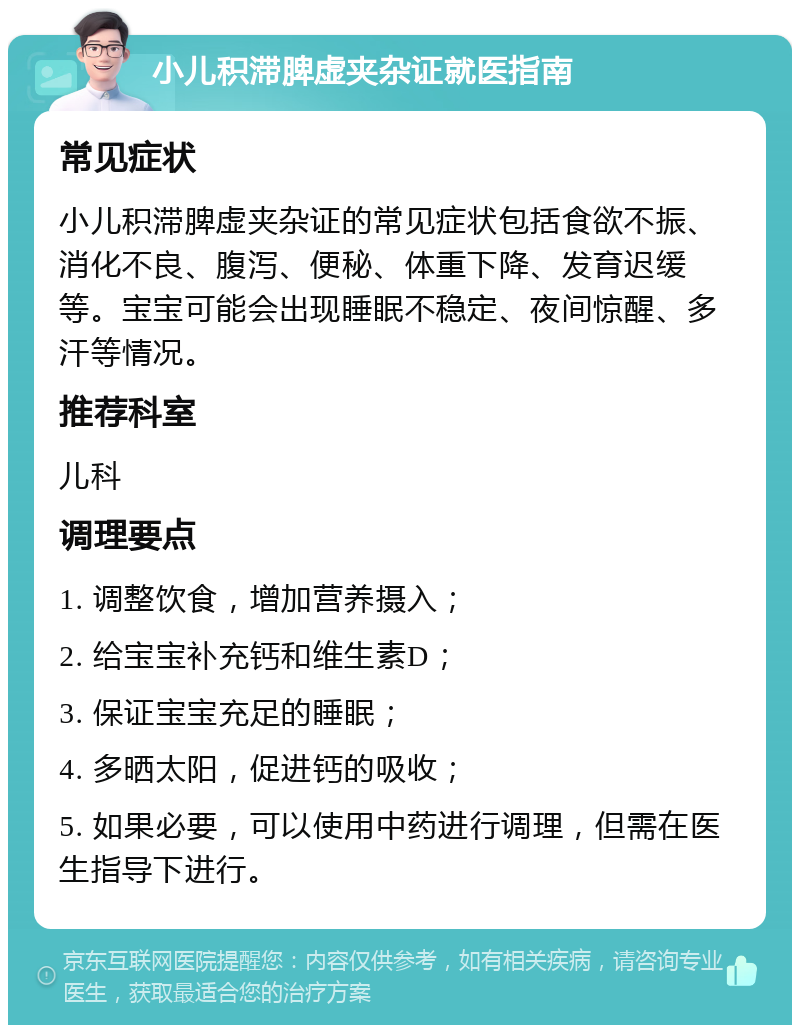 小儿积滞脾虚夹杂证就医指南 常见症状 小儿积滞脾虚夹杂证的常见症状包括食欲不振、消化不良、腹泻、便秘、体重下降、发育迟缓等。宝宝可能会出现睡眠不稳定、夜间惊醒、多汗等情况。 推荐科室 儿科 调理要点 1. 调整饮食，增加营养摄入； 2. 给宝宝补充钙和维生素D； 3. 保证宝宝充足的睡眠； 4. 多晒太阳，促进钙的吸收； 5. 如果必要，可以使用中药进行调理，但需在医生指导下进行。