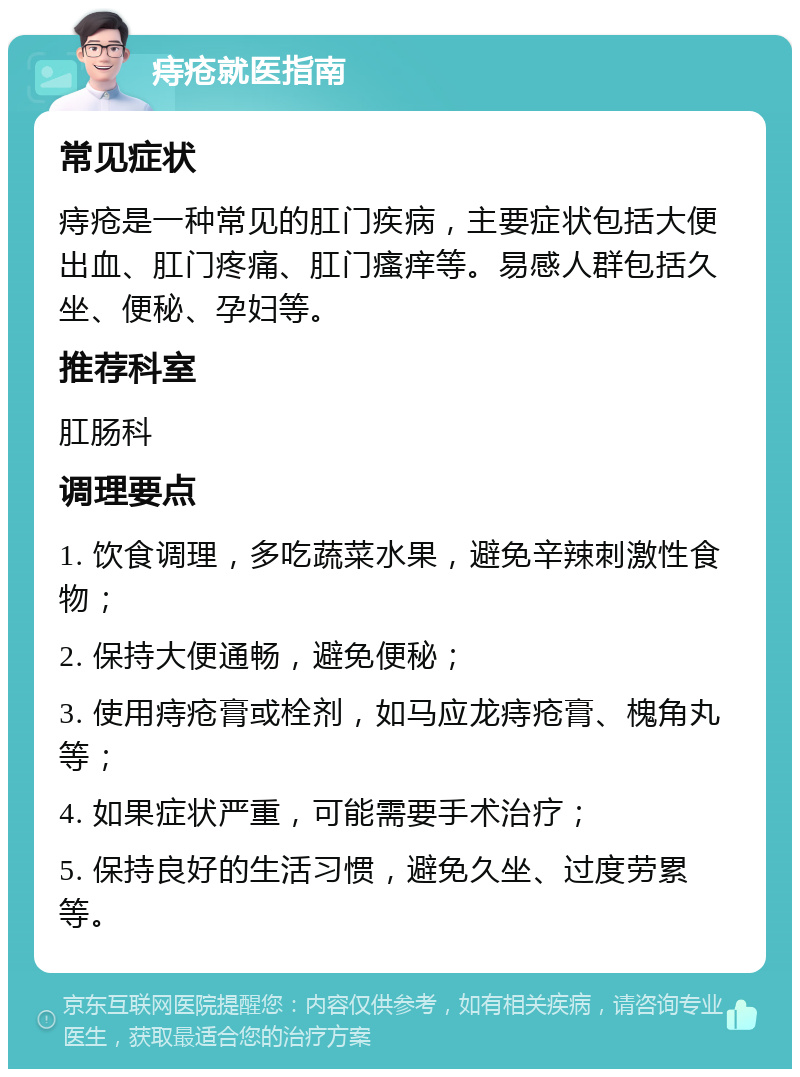 痔疮就医指南 常见症状 痔疮是一种常见的肛门疾病，主要症状包括大便出血、肛门疼痛、肛门瘙痒等。易感人群包括久坐、便秘、孕妇等。 推荐科室 肛肠科 调理要点 1. 饮食调理，多吃蔬菜水果，避免辛辣刺激性食物； 2. 保持大便通畅，避免便秘； 3. 使用痔疮膏或栓剂，如马应龙痔疮膏、槐角丸等； 4. 如果症状严重，可能需要手术治疗； 5. 保持良好的生活习惯，避免久坐、过度劳累等。