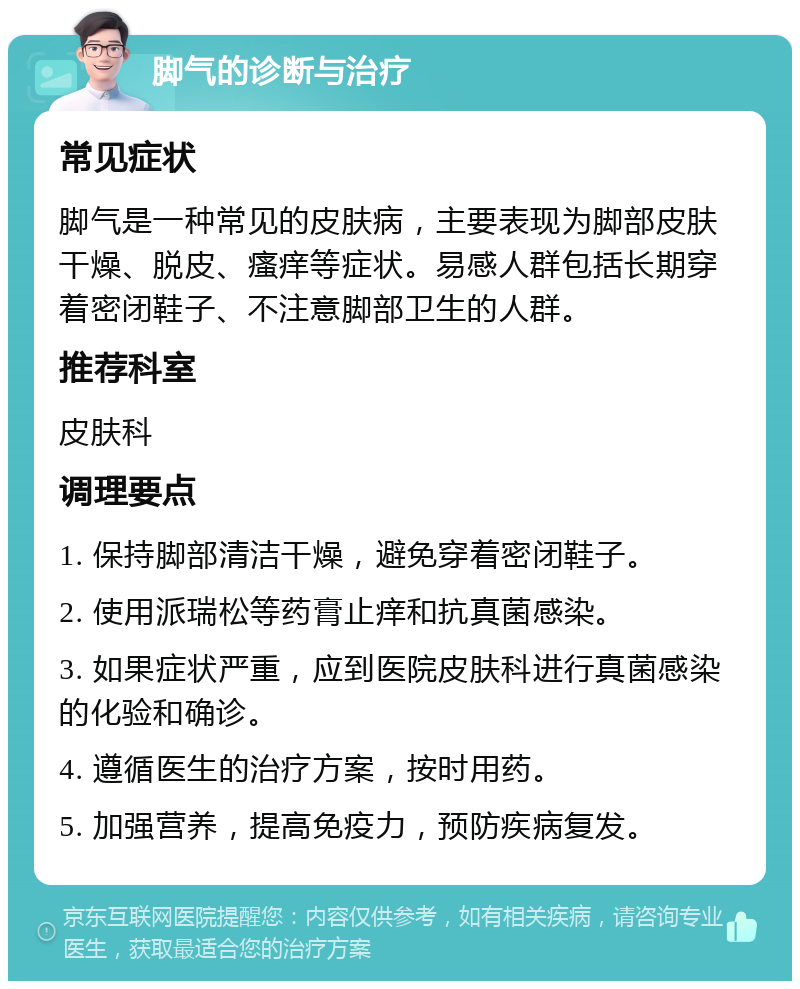 脚气的诊断与治疗 常见症状 脚气是一种常见的皮肤病，主要表现为脚部皮肤干燥、脱皮、瘙痒等症状。易感人群包括长期穿着密闭鞋子、不注意脚部卫生的人群。 推荐科室 皮肤科 调理要点 1. 保持脚部清洁干燥，避免穿着密闭鞋子。 2. 使用派瑞松等药膏止痒和抗真菌感染。 3. 如果症状严重，应到医院皮肤科进行真菌感染的化验和确诊。 4. 遵循医生的治疗方案，按时用药。 5. 加强营养，提高免疫力，预防疾病复发。