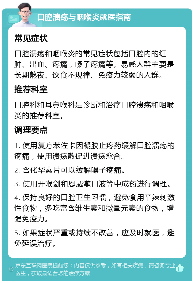 口腔溃疡与咽喉炎就医指南 常见症状 口腔溃疡和咽喉炎的常见症状包括口腔内的红肿、出血、疼痛，嗓子疼痛等。易感人群主要是长期熬夜、饮食不规律、免疫力较弱的人群。 推荐科室 口腔科和耳鼻喉科是诊断和治疗口腔溃疡和咽喉炎的推荐科室。 调理要点 1. 使用复方苯佐卡因凝胶止疼药缓解口腔溃疡的疼痛，使用溃疡散促进溃疡愈合。 2. 含化华素片可以缓解嗓子疼痛。 3. 使用开喉剑和恩威漱口液等中成药进行调理。 4. 保持良好的口腔卫生习惯，避免食用辛辣刺激性食物，多吃富含维生素和微量元素的食物，增强免疫力。 5. 如果症状严重或持续不改善，应及时就医，避免延误治疗。