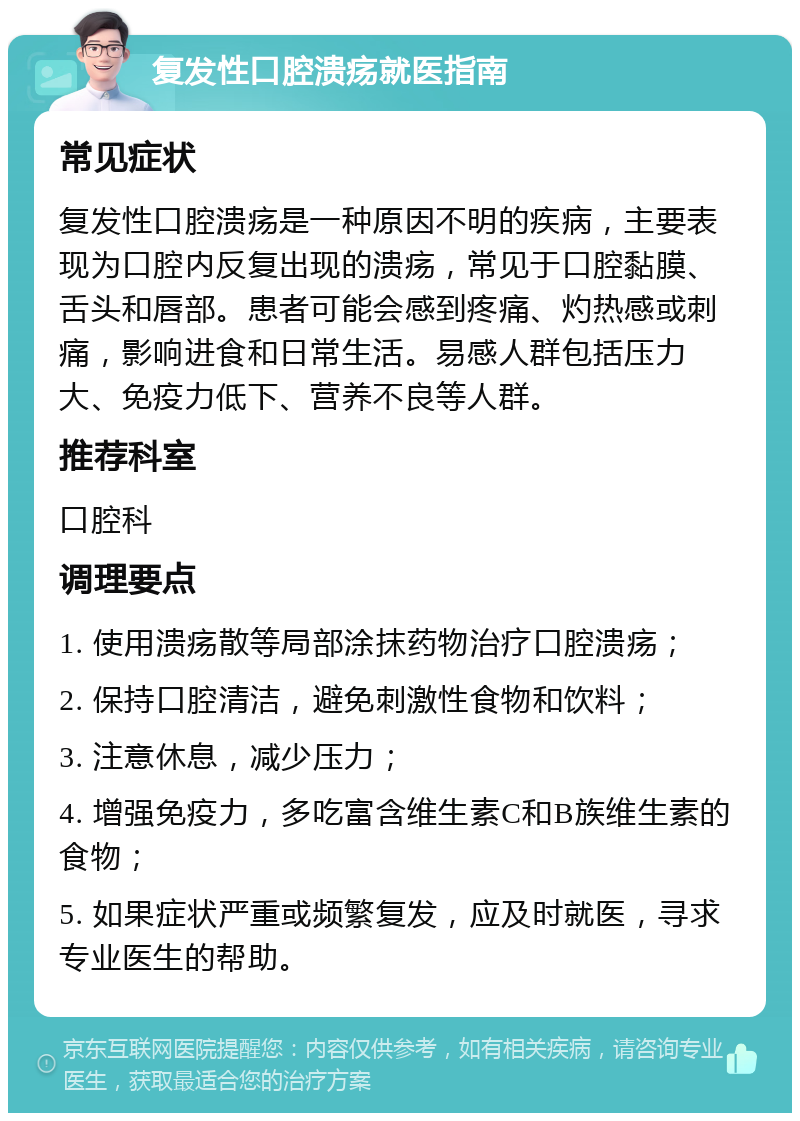 复发性口腔溃疡就医指南 常见症状 复发性口腔溃疡是一种原因不明的疾病，主要表现为口腔内反复出现的溃疡，常见于口腔黏膜、舌头和唇部。患者可能会感到疼痛、灼热感或刺痛，影响进食和日常生活。易感人群包括压力大、免疫力低下、营养不良等人群。 推荐科室 口腔科 调理要点 1. 使用溃疡散等局部涂抹药物治疗口腔溃疡； 2. 保持口腔清洁，避免刺激性食物和饮料； 3. 注意休息，减少压力； 4. 增强免疫力，多吃富含维生素C和B族维生素的食物； 5. 如果症状严重或频繁复发，应及时就医，寻求专业医生的帮助。