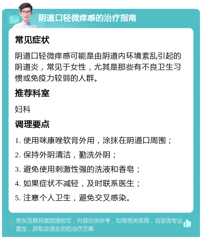 阴道口轻微痒感的治疗指南 常见症状 阴道口轻微痒感可能是由阴道内环境紊乱引起的阴道炎，常见于女性，尤其是那些有不良卫生习惯或免疫力较弱的人群。 推荐科室 妇科 调理要点 1. 使用咪康唑软膏外用，涂抹在阴道口周围； 2. 保持外阴清洁，勤洗外阴； 3. 避免使用刺激性强的洗液和香皂； 4. 如果症状不减轻，及时联系医生； 5. 注意个人卫生，避免交叉感染。