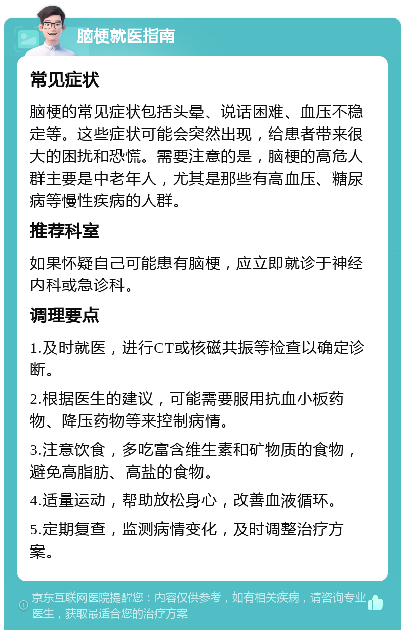 脑梗就医指南 常见症状 脑梗的常见症状包括头晕、说话困难、血压不稳定等。这些症状可能会突然出现，给患者带来很大的困扰和恐慌。需要注意的是，脑梗的高危人群主要是中老年人，尤其是那些有高血压、糖尿病等慢性疾病的人群。 推荐科室 如果怀疑自己可能患有脑梗，应立即就诊于神经内科或急诊科。 调理要点 1.及时就医，进行CT或核磁共振等检查以确定诊断。 2.根据医生的建议，可能需要服用抗血小板药物、降压药物等来控制病情。 3.注意饮食，多吃富含维生素和矿物质的食物，避免高脂肪、高盐的食物。 4.适量运动，帮助放松身心，改善血液循环。 5.定期复查，监测病情变化，及时调整治疗方案。