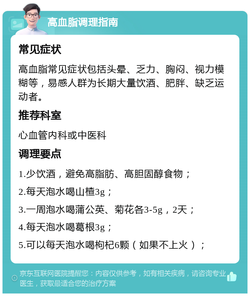 高血脂调理指南 常见症状 高血脂常见症状包括头晕、乏力、胸闷、视力模糊等，易感人群为长期大量饮酒、肥胖、缺乏运动者。 推荐科室 心血管内科或中医科 调理要点 1.少饮酒，避免高脂肪、高胆固醇食物； 2.每天泡水喝山楂3g； 3.一周泡水喝蒲公英、菊花各3-5g，2天； 4.每天泡水喝葛根3g； 5.可以每天泡水喝枸杞6颗（如果不上火）；