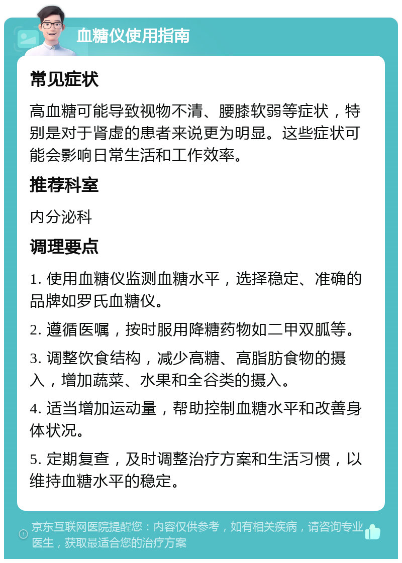 血糖仪使用指南 常见症状 高血糖可能导致视物不清、腰膝软弱等症状，特别是对于肾虚的患者来说更为明显。这些症状可能会影响日常生活和工作效率。 推荐科室 内分泌科 调理要点 1. 使用血糖仪监测血糖水平，选择稳定、准确的品牌如罗氏血糖仪。 2. 遵循医嘱，按时服用降糖药物如二甲双胍等。 3. 调整饮食结构，减少高糖、高脂肪食物的摄入，增加蔬菜、水果和全谷类的摄入。 4. 适当增加运动量，帮助控制血糖水平和改善身体状况。 5. 定期复查，及时调整治疗方案和生活习惯，以维持血糖水平的稳定。