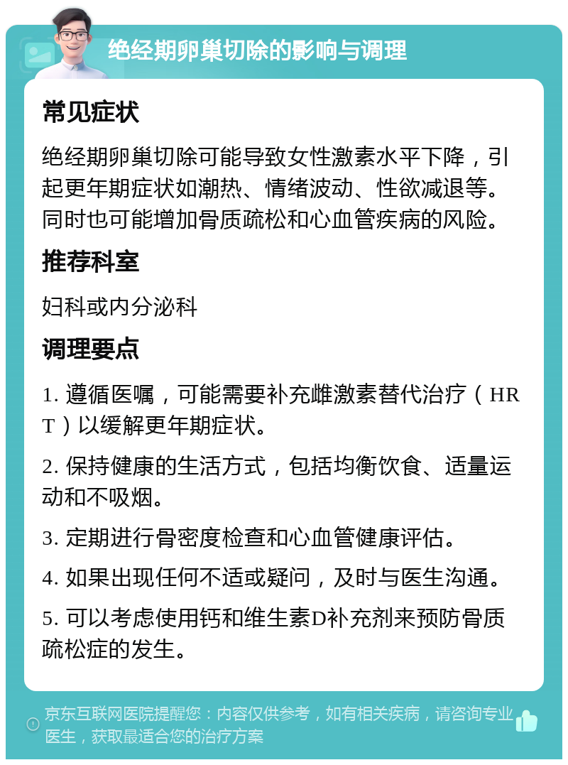 绝经期卵巢切除的影响与调理 常见症状 绝经期卵巢切除可能导致女性激素水平下降，引起更年期症状如潮热、情绪波动、性欲减退等。同时也可能增加骨质疏松和心血管疾病的风险。 推荐科室 妇科或内分泌科 调理要点 1. 遵循医嘱，可能需要补充雌激素替代治疗（HRT）以缓解更年期症状。 2. 保持健康的生活方式，包括均衡饮食、适量运动和不吸烟。 3. 定期进行骨密度检查和心血管健康评估。 4. 如果出现任何不适或疑问，及时与医生沟通。 5. 可以考虑使用钙和维生素D补充剂来预防骨质疏松症的发生。