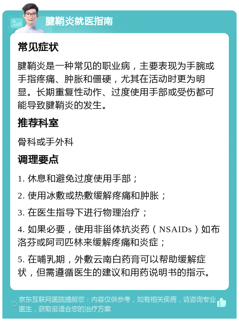 腱鞘炎就医指南 常见症状 腱鞘炎是一种常见的职业病，主要表现为手腕或手指疼痛、肿胀和僵硬，尤其在活动时更为明显。长期重复性动作、过度使用手部或受伤都可能导致腱鞘炎的发生。 推荐科室 骨科或手外科 调理要点 1. 休息和避免过度使用手部； 2. 使用冰敷或热敷缓解疼痛和肿胀； 3. 在医生指导下进行物理治疗； 4. 如果必要，使用非甾体抗炎药（NSAIDs）如布洛芬或阿司匹林来缓解疼痛和炎症； 5. 在哺乳期，外敷云南白药膏可以帮助缓解症状，但需遵循医生的建议和用药说明书的指示。