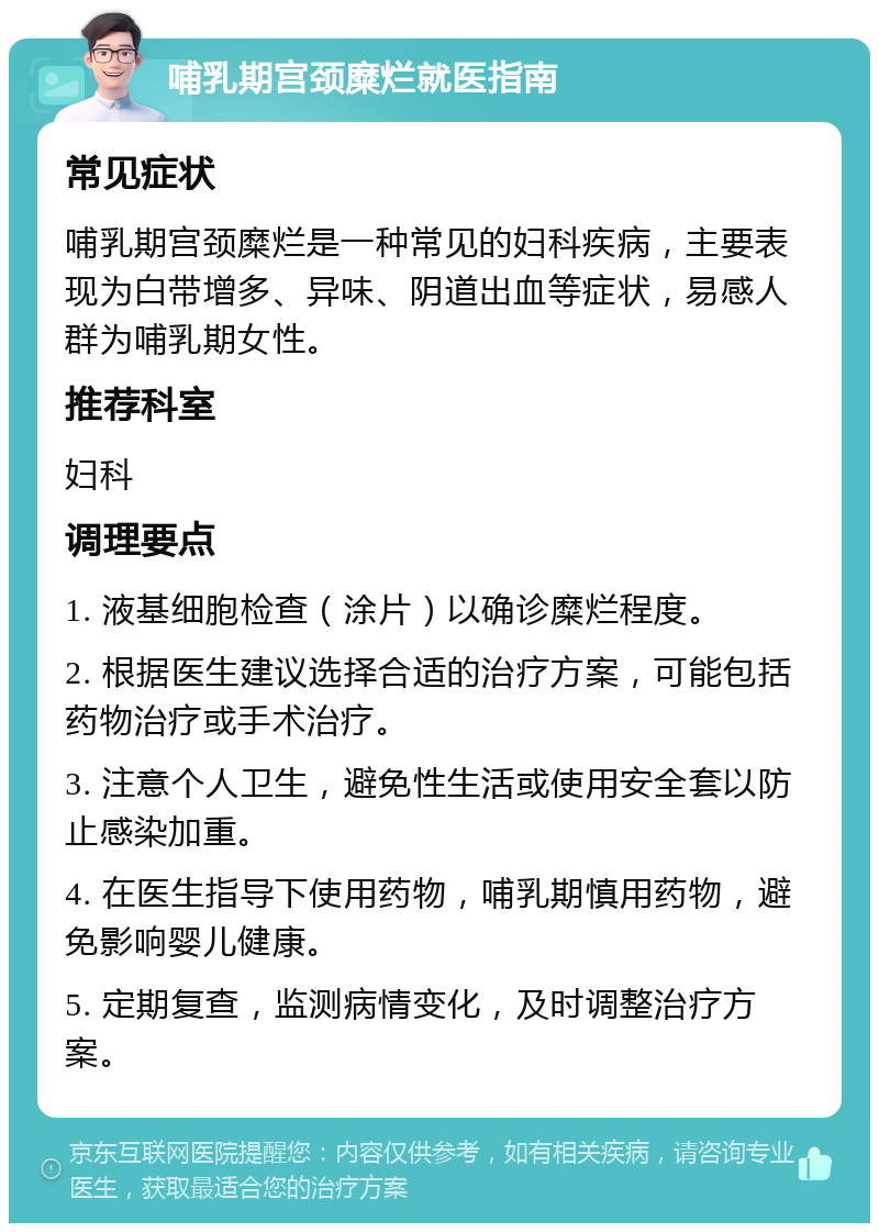 哺乳期宫颈糜烂就医指南 常见症状 哺乳期宫颈糜烂是一种常见的妇科疾病，主要表现为白带增多、异味、阴道出血等症状，易感人群为哺乳期女性。 推荐科室 妇科 调理要点 1. 液基细胞检查（涂片）以确诊糜烂程度。 2. 根据医生建议选择合适的治疗方案，可能包括药物治疗或手术治疗。 3. 注意个人卫生，避免性生活或使用安全套以防止感染加重。 4. 在医生指导下使用药物，哺乳期慎用药物，避免影响婴儿健康。 5. 定期复查，监测病情变化，及时调整治疗方案。