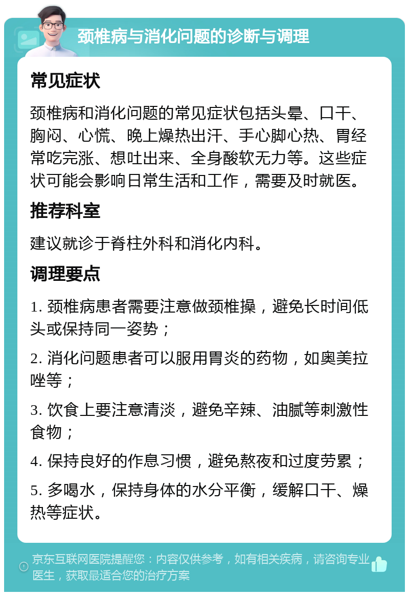 颈椎病与消化问题的诊断与调理 常见症状 颈椎病和消化问题的常见症状包括头晕、口干、胸闷、心慌、晚上燥热出汗、手心脚心热、胃经常吃完涨、想吐出来、全身酸软无力等。这些症状可能会影响日常生活和工作，需要及时就医。 推荐科室 建议就诊于脊柱外科和消化内科。 调理要点 1. 颈椎病患者需要注意做颈椎操，避免长时间低头或保持同一姿势； 2. 消化问题患者可以服用胃炎的药物，如奥美拉唑等； 3. 饮食上要注意清淡，避免辛辣、油腻等刺激性食物； 4. 保持良好的作息习惯，避免熬夜和过度劳累； 5. 多喝水，保持身体的水分平衡，缓解口干、燥热等症状。