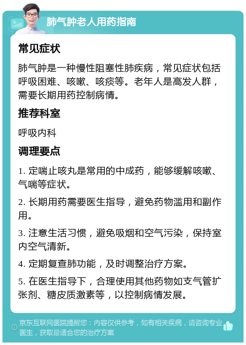 肺气肿老人用药指南 常见症状 肺气肿是一种慢性阻塞性肺疾病，常见症状包括呼吸困难、咳嗽、咳痰等。老年人是高发人群，需要长期用药控制病情。 推荐科室 呼吸内科 调理要点 1. 定喘止咳丸是常用的中成药，能够缓解咳嗽、气喘等症状。 2. 长期用药需要医生指导，避免药物滥用和副作用。 3. 注意生活习惯，避免吸烟和空气污染，保持室内空气清新。 4. 定期复查肺功能，及时调整治疗方案。 5. 在医生指导下，合理使用其他药物如支气管扩张剂、糖皮质激素等，以控制病情发展。