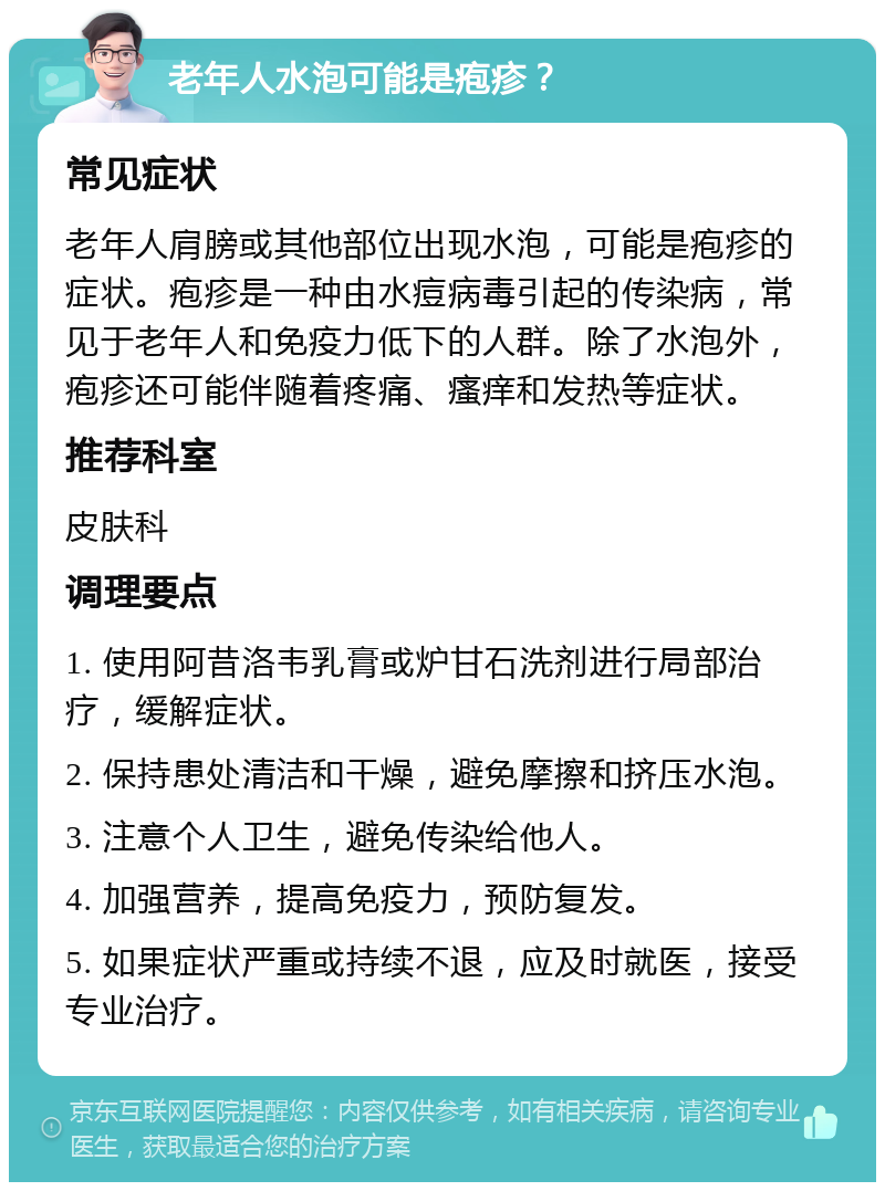 老年人水泡可能是疱疹？ 常见症状 老年人肩膀或其他部位出现水泡，可能是疱疹的症状。疱疹是一种由水痘病毒引起的传染病，常见于老年人和免疫力低下的人群。除了水泡外，疱疹还可能伴随着疼痛、瘙痒和发热等症状。 推荐科室 皮肤科 调理要点 1. 使用阿昔洛韦乳膏或炉甘石洗剂进行局部治疗，缓解症状。 2. 保持患处清洁和干燥，避免摩擦和挤压水泡。 3. 注意个人卫生，避免传染给他人。 4. 加强营养，提高免疫力，预防复发。 5. 如果症状严重或持续不退，应及时就医，接受专业治疗。