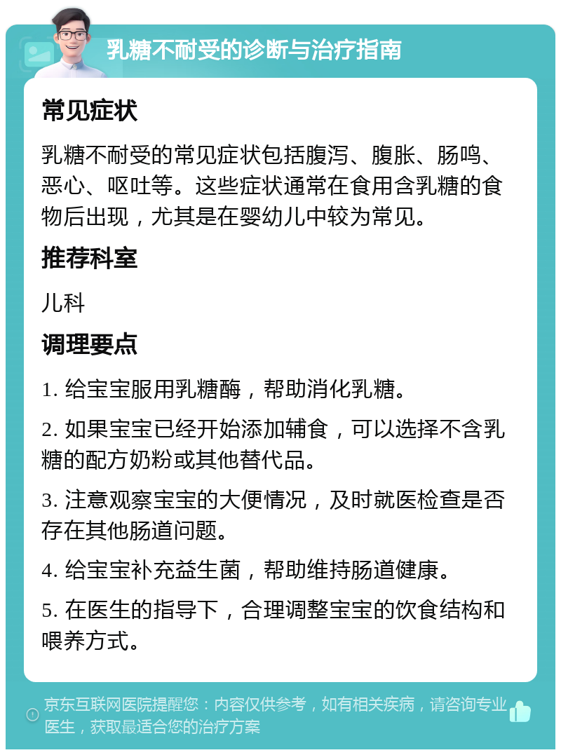 乳糖不耐受的诊断与治疗指南 常见症状 乳糖不耐受的常见症状包括腹泻、腹胀、肠鸣、恶心、呕吐等。这些症状通常在食用含乳糖的食物后出现，尤其是在婴幼儿中较为常见。 推荐科室 儿科 调理要点 1. 给宝宝服用乳糖酶，帮助消化乳糖。 2. 如果宝宝已经开始添加辅食，可以选择不含乳糖的配方奶粉或其他替代品。 3. 注意观察宝宝的大便情况，及时就医检查是否存在其他肠道问题。 4. 给宝宝补充益生菌，帮助维持肠道健康。 5. 在医生的指导下，合理调整宝宝的饮食结构和喂养方式。