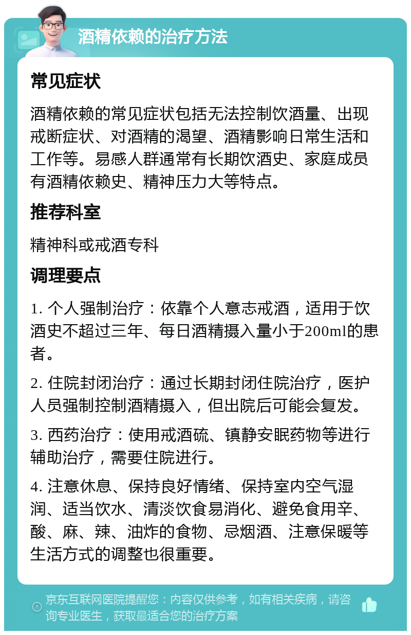 酒精依赖的治疗方法 常见症状 酒精依赖的常见症状包括无法控制饮酒量、出现戒断症状、对酒精的渴望、酒精影响日常生活和工作等。易感人群通常有长期饮酒史、家庭成员有酒精依赖史、精神压力大等特点。 推荐科室 精神科或戒酒专科 调理要点 1. 个人强制治疗：依靠个人意志戒酒，适用于饮酒史不超过三年、每日酒精摄入量小于200ml的患者。 2. 住院封闭治疗：通过长期封闭住院治疗，医护人员强制控制酒精摄入，但出院后可能会复发。 3. 西药治疗：使用戒酒硫、镇静安眠药物等进行辅助治疗，需要住院进行。 4. 注意休息、保持良好情绪、保持室内空气湿润、适当饮水、清淡饮食易消化、避免食用辛、酸、麻、辣、油炸的食物、忌烟酒、注意保暖等生活方式的调整也很重要。