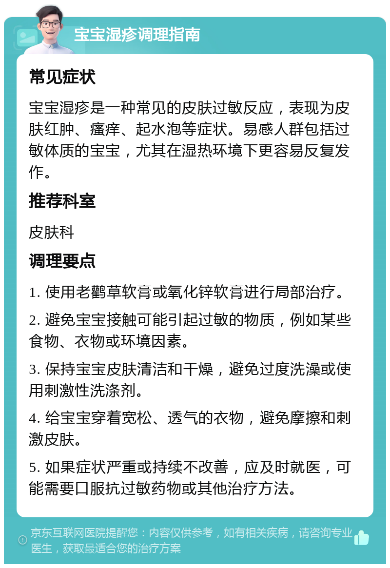 宝宝湿疹调理指南 常见症状 宝宝湿疹是一种常见的皮肤过敏反应，表现为皮肤红肿、瘙痒、起水泡等症状。易感人群包括过敏体质的宝宝，尤其在湿热环境下更容易反复发作。 推荐科室 皮肤科 调理要点 1. 使用老鹳草软膏或氧化锌软膏进行局部治疗。 2. 避免宝宝接触可能引起过敏的物质，例如某些食物、衣物或环境因素。 3. 保持宝宝皮肤清洁和干燥，避免过度洗澡或使用刺激性洗涤剂。 4. 给宝宝穿着宽松、透气的衣物，避免摩擦和刺激皮肤。 5. 如果症状严重或持续不改善，应及时就医，可能需要口服抗过敏药物或其他治疗方法。