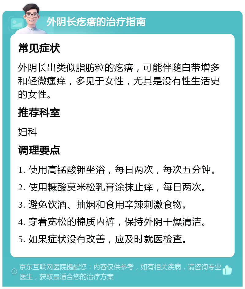 外阴长疙瘩的治疗指南 常见症状 外阴长出类似脂肪粒的疙瘩，可能伴随白带增多和轻微瘙痒，多见于女性，尤其是没有性生活史的女性。 推荐科室 妇科 调理要点 1. 使用高锰酸钾坐浴，每日两次，每次五分钟。 2. 使用糠酸莫米松乳膏涂抹止痒，每日两次。 3. 避免饮酒、抽烟和食用辛辣刺激食物。 4. 穿着宽松的棉质内裤，保持外阴干燥清洁。 5. 如果症状没有改善，应及时就医检查。