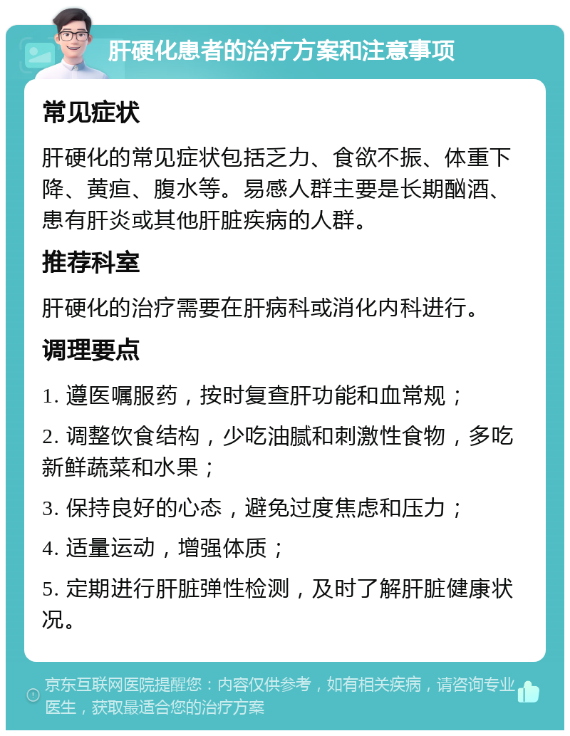 肝硬化患者的治疗方案和注意事项 常见症状 肝硬化的常见症状包括乏力、食欲不振、体重下降、黄疸、腹水等。易感人群主要是长期酗酒、患有肝炎或其他肝脏疾病的人群。 推荐科室 肝硬化的治疗需要在肝病科或消化内科进行。 调理要点 1. 遵医嘱服药，按时复查肝功能和血常规； 2. 调整饮食结构，少吃油腻和刺激性食物，多吃新鲜蔬菜和水果； 3. 保持良好的心态，避免过度焦虑和压力； 4. 适量运动，增强体质； 5. 定期进行肝脏弹性检测，及时了解肝脏健康状况。