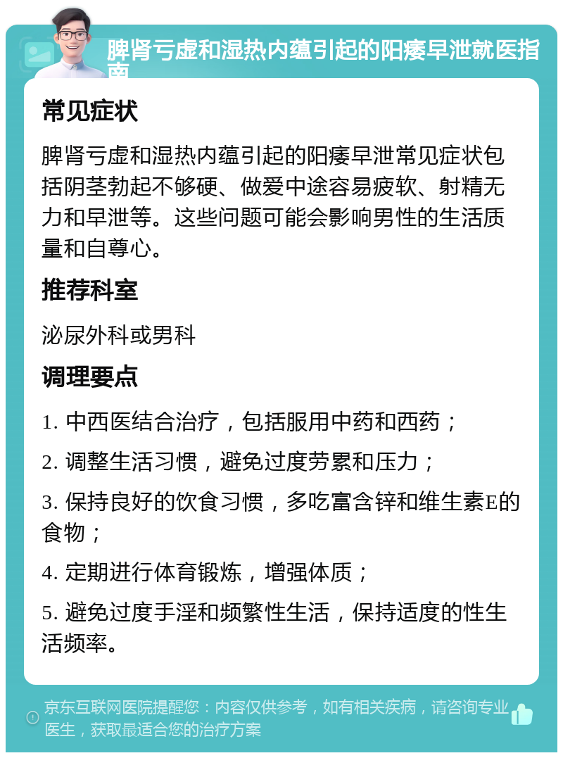 脾肾亏虚和湿热内蕴引起的阳痿早泄就医指南 常见症状 脾肾亏虚和湿热内蕴引起的阳痿早泄常见症状包括阴茎勃起不够硬、做爱中途容易疲软、射精无力和早泄等。这些问题可能会影响男性的生活质量和自尊心。 推荐科室 泌尿外科或男科 调理要点 1. 中西医结合治疗，包括服用中药和西药； 2. 调整生活习惯，避免过度劳累和压力； 3. 保持良好的饮食习惯，多吃富含锌和维生素E的食物； 4. 定期进行体育锻炼，增强体质； 5. 避免过度手淫和频繁性生活，保持适度的性生活频率。