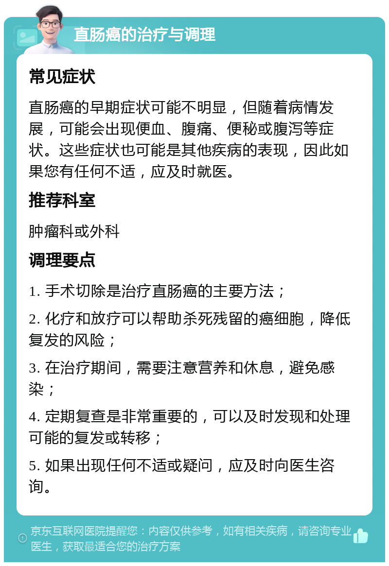 直肠癌的治疗与调理 常见症状 直肠癌的早期症状可能不明显，但随着病情发展，可能会出现便血、腹痛、便秘或腹泻等症状。这些症状也可能是其他疾病的表现，因此如果您有任何不适，应及时就医。 推荐科室 肿瘤科或外科 调理要点 1. 手术切除是治疗直肠癌的主要方法； 2. 化疗和放疗可以帮助杀死残留的癌细胞，降低复发的风险； 3. 在治疗期间，需要注意营养和休息，避免感染； 4. 定期复查是非常重要的，可以及时发现和处理可能的复发或转移； 5. 如果出现任何不适或疑问，应及时向医生咨询。