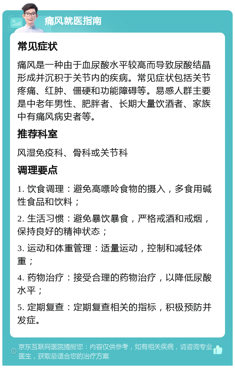 痛风就医指南 常见症状 痛风是一种由于血尿酸水平较高而导致尿酸结晶形成并沉积于关节内的疾病。常见症状包括关节疼痛、红肿、僵硬和功能障碍等。易感人群主要是中老年男性、肥胖者、长期大量饮酒者、家族中有痛风病史者等。 推荐科室 风湿免疫科、骨科或关节科 调理要点 1. 饮食调理：避免高嘌呤食物的摄入，多食用碱性食品和饮料； 2. 生活习惯：避免暴饮暴食，严格戒酒和戒烟，保持良好的精神状态； 3. 运动和体重管理：适量运动，控制和减轻体重； 4. 药物治疗：接受合理的药物治疗，以降低尿酸水平； 5. 定期复查：定期复查相关的指标，积极预防并发症。