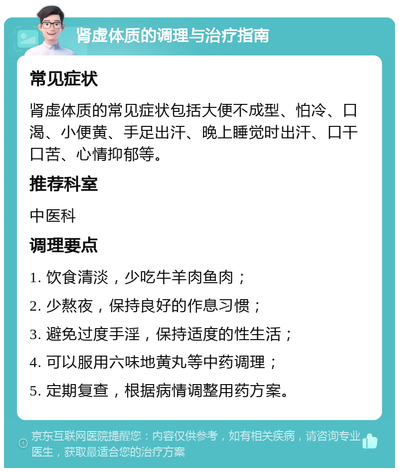 肾虚体质的调理与治疗指南 常见症状 肾虚体质的常见症状包括大便不成型、怕冷、口渴、小便黄、手足出汗、晚上睡觉时出汗、口干口苦、心情抑郁等。 推荐科室 中医科 调理要点 1. 饮食清淡，少吃牛羊肉鱼肉； 2. 少熬夜，保持良好的作息习惯； 3. 避免过度手淫，保持适度的性生活； 4. 可以服用六味地黄丸等中药调理； 5. 定期复查，根据病情调整用药方案。