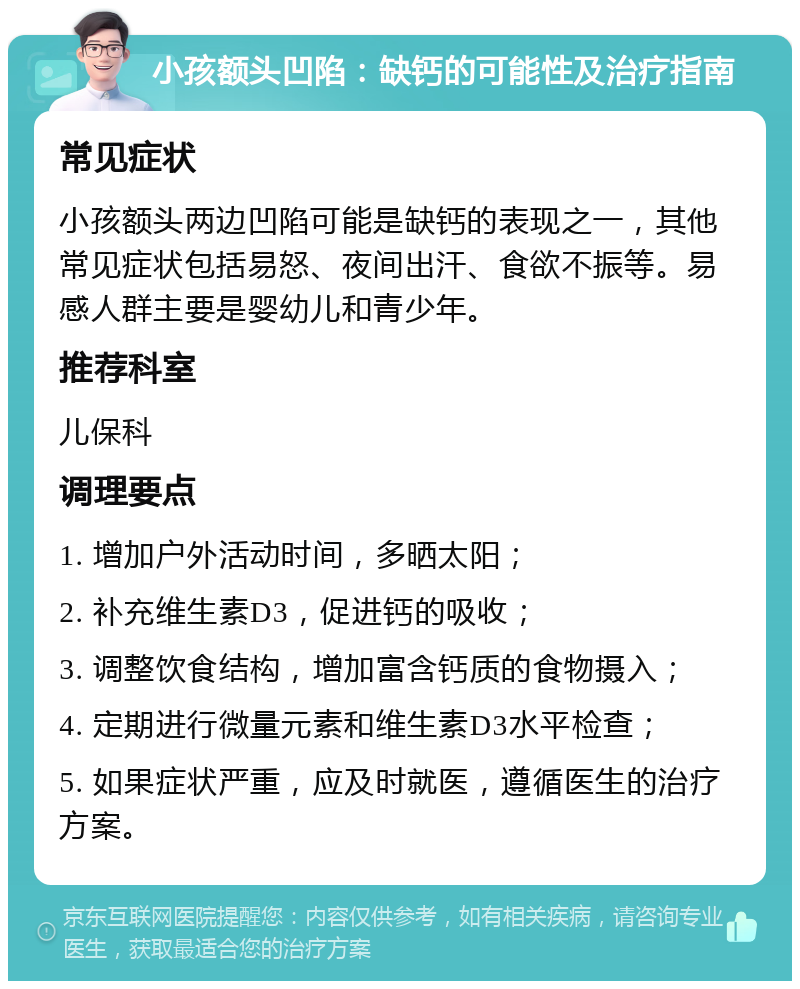 小孩额头凹陷：缺钙的可能性及治疗指南 常见症状 小孩额头两边凹陷可能是缺钙的表现之一，其他常见症状包括易怒、夜间出汗、食欲不振等。易感人群主要是婴幼儿和青少年。 推荐科室 儿保科 调理要点 1. 增加户外活动时间，多晒太阳； 2. 补充维生素D3，促进钙的吸收； 3. 调整饮食结构，增加富含钙质的食物摄入； 4. 定期进行微量元素和维生素D3水平检查； 5. 如果症状严重，应及时就医，遵循医生的治疗方案。