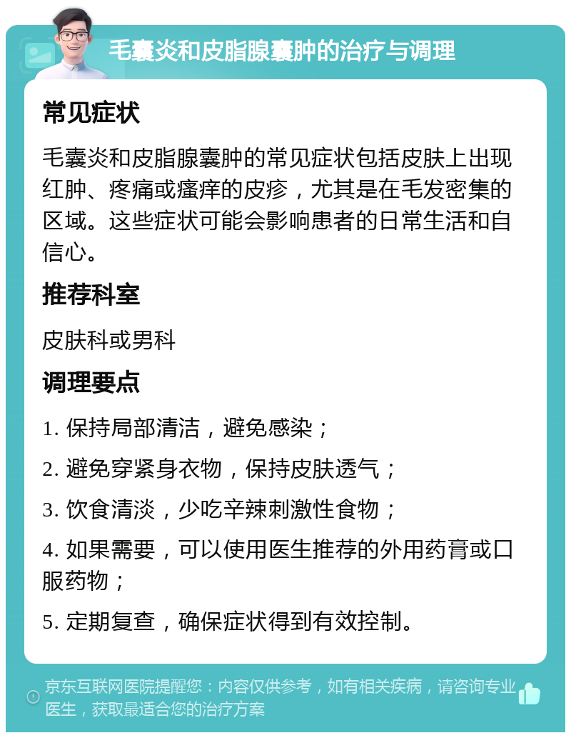 毛囊炎和皮脂腺囊肿的治疗与调理 常见症状 毛囊炎和皮脂腺囊肿的常见症状包括皮肤上出现红肿、疼痛或瘙痒的皮疹，尤其是在毛发密集的区域。这些症状可能会影响患者的日常生活和自信心。 推荐科室 皮肤科或男科 调理要点 1. 保持局部清洁，避免感染； 2. 避免穿紧身衣物，保持皮肤透气； 3. 饮食清淡，少吃辛辣刺激性食物； 4. 如果需要，可以使用医生推荐的外用药膏或口服药物； 5. 定期复查，确保症状得到有效控制。