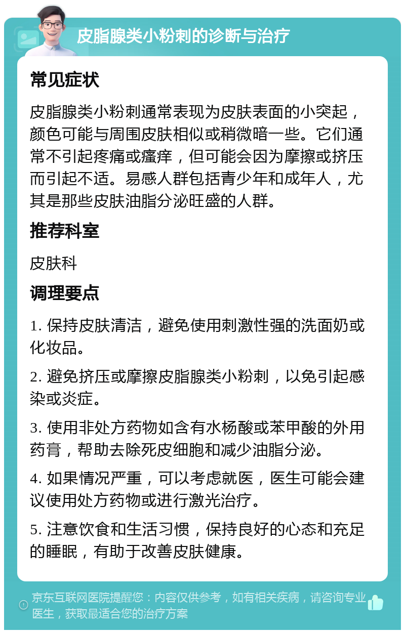 皮脂腺类小粉刺的诊断与治疗 常见症状 皮脂腺类小粉刺通常表现为皮肤表面的小突起，颜色可能与周围皮肤相似或稍微暗一些。它们通常不引起疼痛或瘙痒，但可能会因为摩擦或挤压而引起不适。易感人群包括青少年和成年人，尤其是那些皮肤油脂分泌旺盛的人群。 推荐科室 皮肤科 调理要点 1. 保持皮肤清洁，避免使用刺激性强的洗面奶或化妆品。 2. 避免挤压或摩擦皮脂腺类小粉刺，以免引起感染或炎症。 3. 使用非处方药物如含有水杨酸或苯甲酸的外用药膏，帮助去除死皮细胞和减少油脂分泌。 4. 如果情况严重，可以考虑就医，医生可能会建议使用处方药物或进行激光治疗。 5. 注意饮食和生活习惯，保持良好的心态和充足的睡眠，有助于改善皮肤健康。