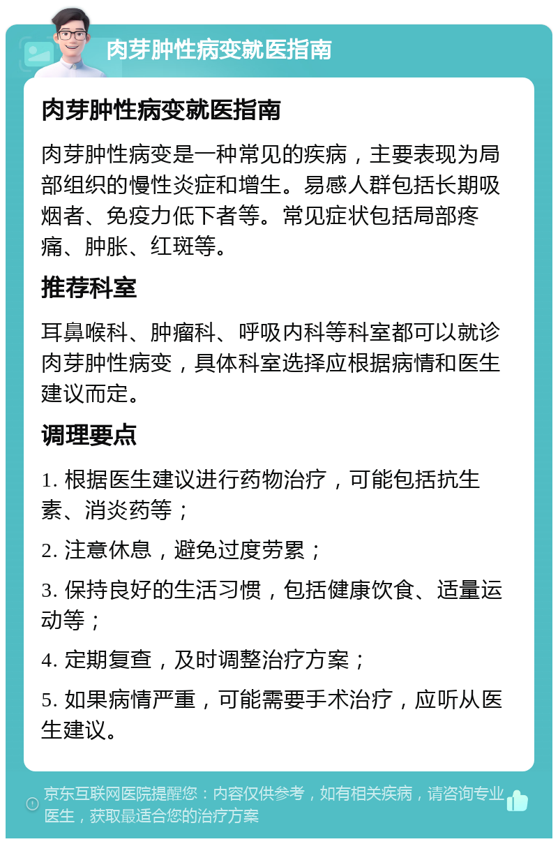 肉芽肿性病变就医指南 肉芽肿性病变就医指南 肉芽肿性病变是一种常见的疾病，主要表现为局部组织的慢性炎症和增生。易感人群包括长期吸烟者、免疫力低下者等。常见症状包括局部疼痛、肿胀、红斑等。 推荐科室 耳鼻喉科、肿瘤科、呼吸内科等科室都可以就诊肉芽肿性病变，具体科室选择应根据病情和医生建议而定。 调理要点 1. 根据医生建议进行药物治疗，可能包括抗生素、消炎药等； 2. 注意休息，避免过度劳累； 3. 保持良好的生活习惯，包括健康饮食、适量运动等； 4. 定期复查，及时调整治疗方案； 5. 如果病情严重，可能需要手术治疗，应听从医生建议。