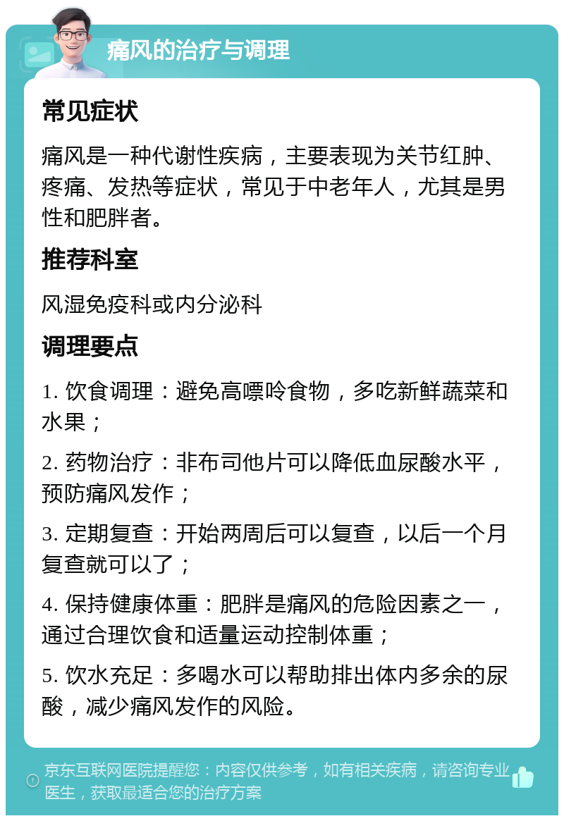 痛风的治疗与调理 常见症状 痛风是一种代谢性疾病，主要表现为关节红肿、疼痛、发热等症状，常见于中老年人，尤其是男性和肥胖者。 推荐科室 风湿免疫科或内分泌科 调理要点 1. 饮食调理：避免高嘌呤食物，多吃新鲜蔬菜和水果； 2. 药物治疗：非布司他片可以降低血尿酸水平，预防痛风发作； 3. 定期复查：开始两周后可以复查，以后一个月复查就可以了； 4. 保持健康体重：肥胖是痛风的危险因素之一，通过合理饮食和适量运动控制体重； 5. 饮水充足：多喝水可以帮助排出体内多余的尿酸，减少痛风发作的风险。