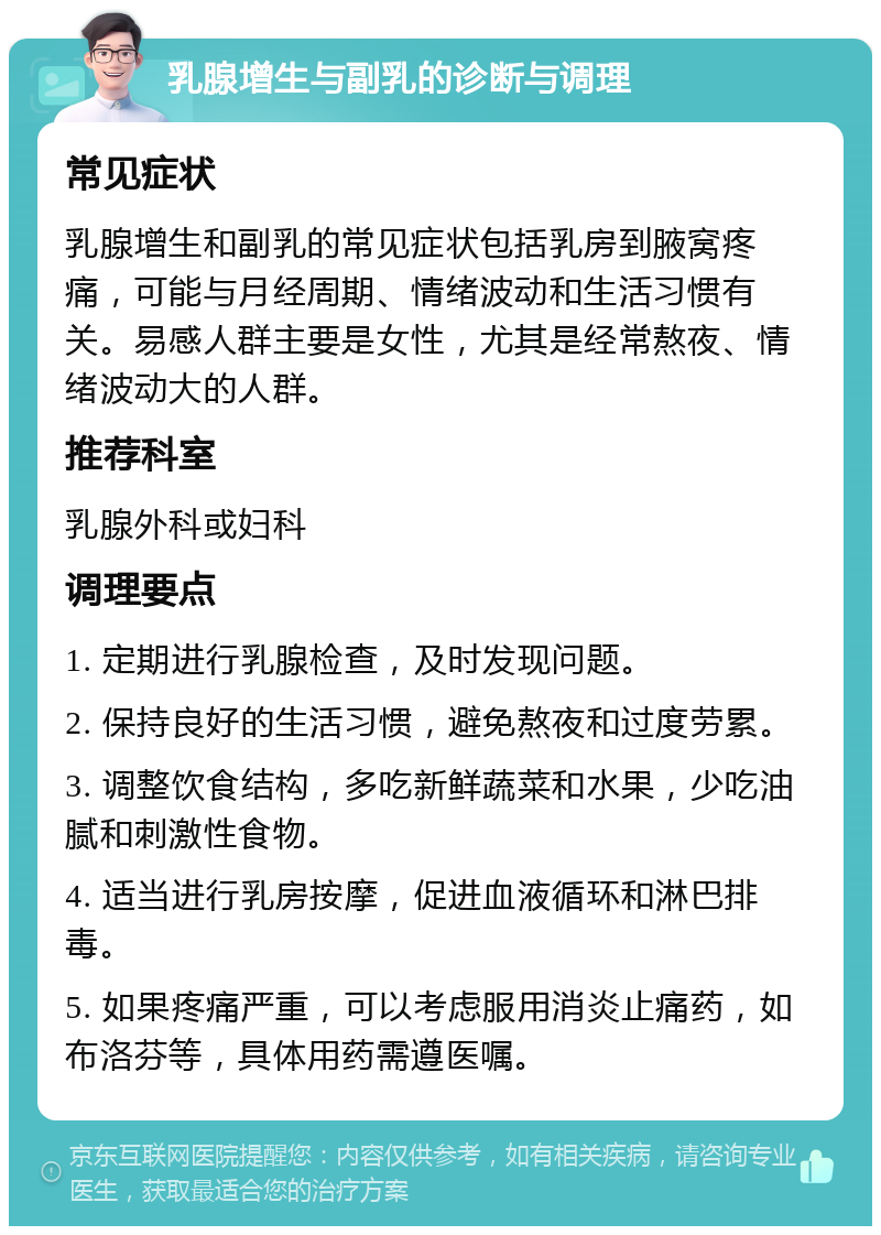 乳腺增生与副乳的诊断与调理 常见症状 乳腺增生和副乳的常见症状包括乳房到腋窝疼痛，可能与月经周期、情绪波动和生活习惯有关。易感人群主要是女性，尤其是经常熬夜、情绪波动大的人群。 推荐科室 乳腺外科或妇科 调理要点 1. 定期进行乳腺检查，及时发现问题。 2. 保持良好的生活习惯，避免熬夜和过度劳累。 3. 调整饮食结构，多吃新鲜蔬菜和水果，少吃油腻和刺激性食物。 4. 适当进行乳房按摩，促进血液循环和淋巴排毒。 5. 如果疼痛严重，可以考虑服用消炎止痛药，如布洛芬等，具体用药需遵医嘱。