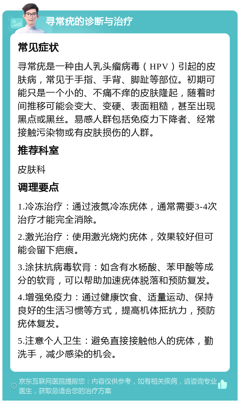 寻常疣的诊断与治疗 常见症状 寻常疣是一种由人乳头瘤病毒（HPV）引起的皮肤病，常见于手指、手背、脚趾等部位。初期可能只是一个小的、不痛不痒的皮肤隆起，随着时间推移可能会变大、变硬、表面粗糙，甚至出现黑点或黑丝。易感人群包括免疫力下降者、经常接触污染物或有皮肤损伤的人群。 推荐科室 皮肤科 调理要点 1.冷冻治疗：通过液氮冷冻疣体，通常需要3-4次治疗才能完全消除。 2.激光治疗：使用激光烧灼疣体，效果较好但可能会留下疤痕。 3.涂抹抗病毒软膏：如含有水杨酸、苯甲酸等成分的软膏，可以帮助加速疣体脱落和预防复发。 4.增强免疫力：通过健康饮食、适量运动、保持良好的生活习惯等方式，提高机体抵抗力，预防疣体复发。 5.注意个人卫生：避免直接接触他人的疣体，勤洗手，减少感染的机会。