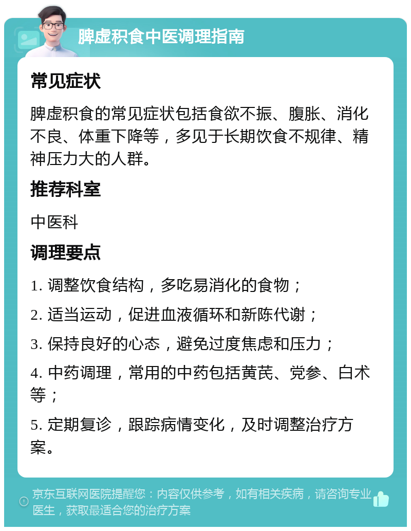 脾虚积食中医调理指南 常见症状 脾虚积食的常见症状包括食欲不振、腹胀、消化不良、体重下降等，多见于长期饮食不规律、精神压力大的人群。 推荐科室 中医科 调理要点 1. 调整饮食结构，多吃易消化的食物； 2. 适当运动，促进血液循环和新陈代谢； 3. 保持良好的心态，避免过度焦虑和压力； 4. 中药调理，常用的中药包括黄芪、党参、白术等； 5. 定期复诊，跟踪病情变化，及时调整治疗方案。