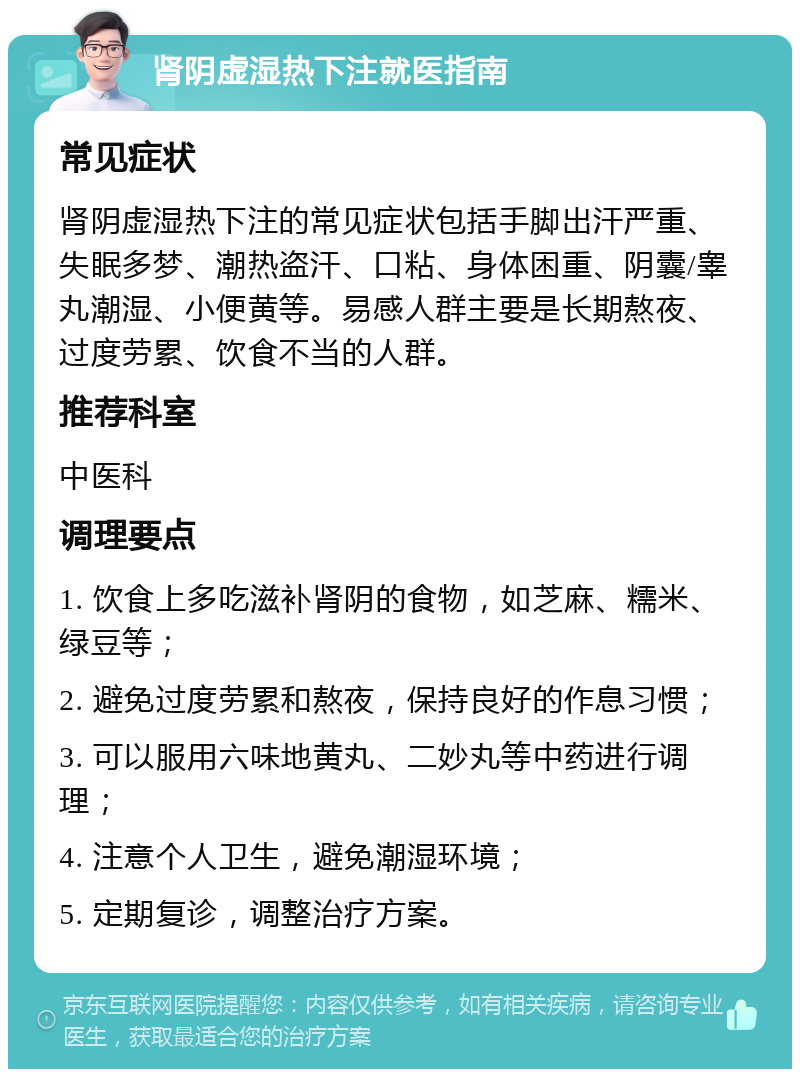 肾阴虚湿热下注就医指南 常见症状 肾阴虚湿热下注的常见症状包括手脚出汗严重、失眠多梦、潮热盗汗、口粘、身体困重、阴囊/睾丸潮湿、小便黄等。易感人群主要是长期熬夜、过度劳累、饮食不当的人群。 推荐科室 中医科 调理要点 1. 饮食上多吃滋补肾阴的食物，如芝麻、糯米、绿豆等； 2. 避免过度劳累和熬夜，保持良好的作息习惯； 3. 可以服用六味地黄丸、二妙丸等中药进行调理； 4. 注意个人卫生，避免潮湿环境； 5. 定期复诊，调整治疗方案。