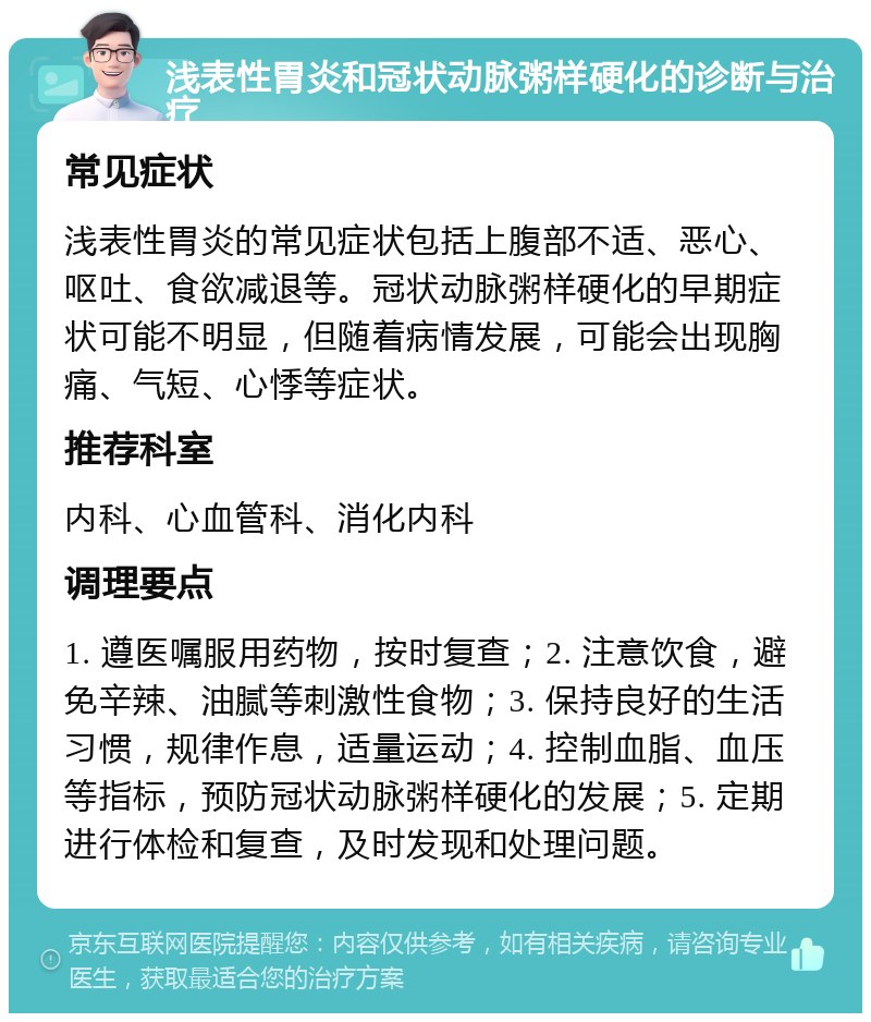 浅表性胃炎和冠状动脉粥样硬化的诊断与治疗 常见症状 浅表性胃炎的常见症状包括上腹部不适、恶心、呕吐、食欲减退等。冠状动脉粥样硬化的早期症状可能不明显，但随着病情发展，可能会出现胸痛、气短、心悸等症状。 推荐科室 内科、心血管科、消化内科 调理要点 1. 遵医嘱服用药物，按时复查；2. 注意饮食，避免辛辣、油腻等刺激性食物；3. 保持良好的生活习惯，规律作息，适量运动；4. 控制血脂、血压等指标，预防冠状动脉粥样硬化的发展；5. 定期进行体检和复查，及时发现和处理问题。