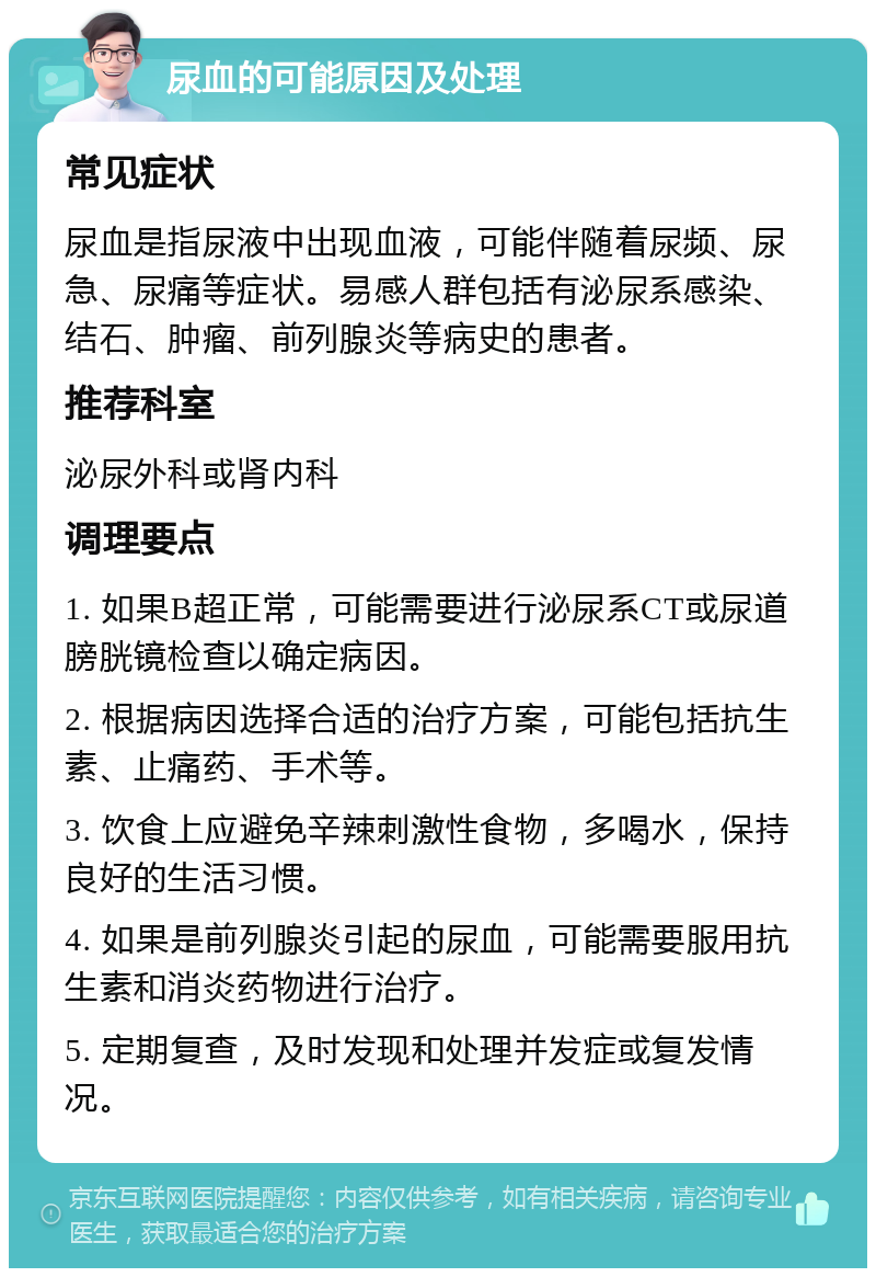 尿血的可能原因及处理 常见症状 尿血是指尿液中出现血液，可能伴随着尿频、尿急、尿痛等症状。易感人群包括有泌尿系感染、结石、肿瘤、前列腺炎等病史的患者。 推荐科室 泌尿外科或肾内科 调理要点 1. 如果B超正常，可能需要进行泌尿系CT或尿道膀胱镜检查以确定病因。 2. 根据病因选择合适的治疗方案，可能包括抗生素、止痛药、手术等。 3. 饮食上应避免辛辣刺激性食物，多喝水，保持良好的生活习惯。 4. 如果是前列腺炎引起的尿血，可能需要服用抗生素和消炎药物进行治疗。 5. 定期复查，及时发现和处理并发症或复发情况。