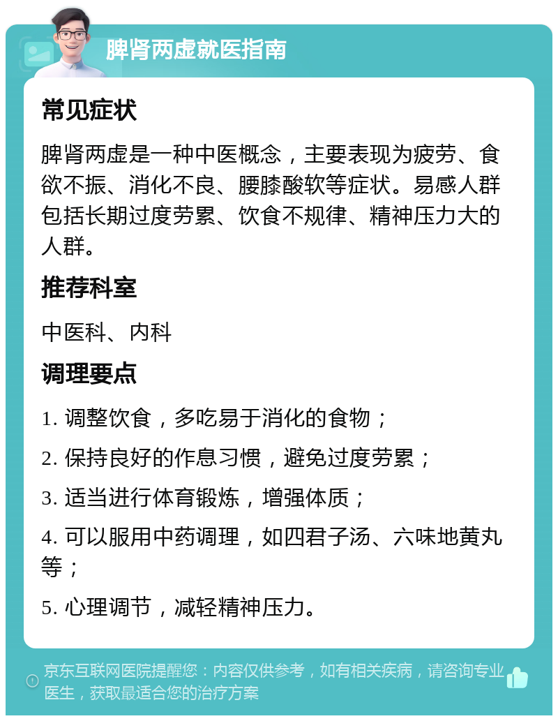 脾肾两虚就医指南 常见症状 脾肾两虚是一种中医概念，主要表现为疲劳、食欲不振、消化不良、腰膝酸软等症状。易感人群包括长期过度劳累、饮食不规律、精神压力大的人群。 推荐科室 中医科、内科 调理要点 1. 调整饮食，多吃易于消化的食物； 2. 保持良好的作息习惯，避免过度劳累； 3. 适当进行体育锻炼，增强体质； 4. 可以服用中药调理，如四君子汤、六味地黄丸等； 5. 心理调节，减轻精神压力。