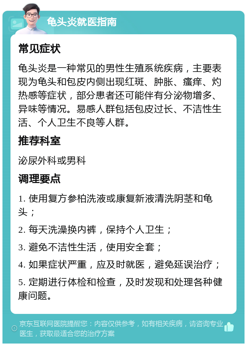 龟头炎就医指南 常见症状 龟头炎是一种常见的男性生殖系统疾病，主要表现为龟头和包皮内侧出现红斑、肿胀、瘙痒、灼热感等症状，部分患者还可能伴有分泌物增多、异味等情况。易感人群包括包皮过长、不洁性生活、个人卫生不良等人群。 推荐科室 泌尿外科或男科 调理要点 1. 使用复方参柏洗液或康复新液清洗阴茎和龟头； 2. 每天洗澡换内裤，保持个人卫生； 3. 避免不洁性生活，使用安全套； 4. 如果症状严重，应及时就医，避免延误治疗； 5. 定期进行体检和检查，及时发现和处理各种健康问题。