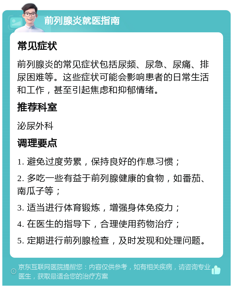 前列腺炎就医指南 常见症状 前列腺炎的常见症状包括尿频、尿急、尿痛、排尿困难等。这些症状可能会影响患者的日常生活和工作，甚至引起焦虑和抑郁情绪。 推荐科室 泌尿外科 调理要点 1. 避免过度劳累，保持良好的作息习惯； 2. 多吃一些有益于前列腺健康的食物，如番茄、南瓜子等； 3. 适当进行体育锻炼，增强身体免疫力； 4. 在医生的指导下，合理使用药物治疗； 5. 定期进行前列腺检查，及时发现和处理问题。